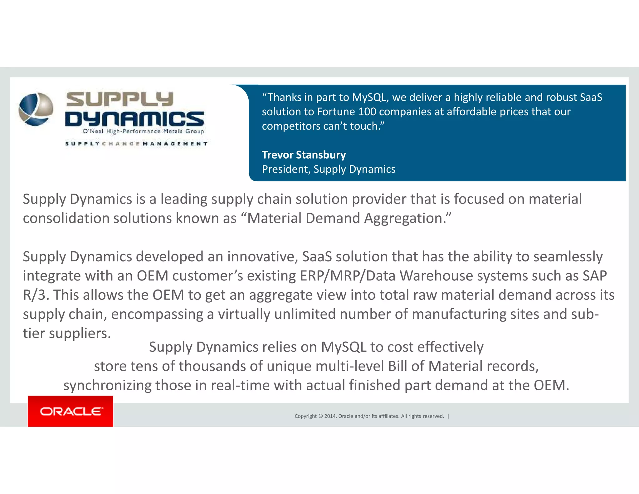 “Thanks in part to MySQL, we deliver a highly reliable and robust SaaS 
solution to Fortune 100 companies at affordable prices that our 
competitors can’t touch.” 
Trevor Stansbury 
President, Supply Dynamics 
Supply Dynamics is a leading supply chain solution provider that is focused on material 
consolidation solutions known as “Material Demand Aggregation.” 
Supply Dynamics developed an innovative, SaaS solution that has the ability to seamlessly 
integrate with an OEM customer’s existing ERP/MRP/Data Warehouse systems such as SAP 
R/3. This allows the OEM to get an aggregate view into total raw material demand across its 
supply chain, encompassing a virtually unlimited number of manufacturing sites and sub-tier 
Copyright © 2014, Oracle and/or its affiliates. All rights reserved. | 
suppliers. 
Supply Dynamics relies on MySQL to cost effectively 
store tens of thousands of unique multi-level Bill of Material records, 
synchronizing those in real-time with actual finished part demand at the OEM. 
 