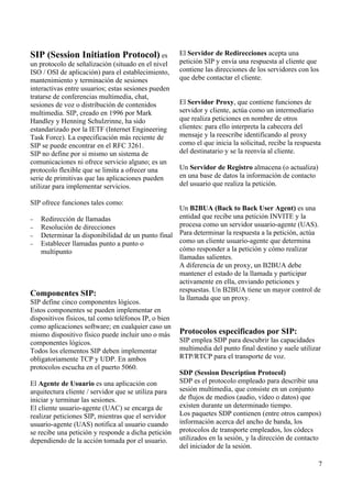 SIP (Session Initiation Protocol) es
un protocolo de señalización (situado en el nivel
ISO / OSI de aplicación) para el establecimiento,
mantenimiento y terminación de sesiones
interactivas entre usuarios; estas sesiones pueden
tratarse de conferencias multimedia, chat,
sesiones de voz o distribución de contenidos
multimedia. SIP, creado en 1996 por Mark
Handley y Henning Schulzrinne, ha sido
estandarizado por la IETF (Internet Engineering
Task Force). La especificación más reciente de
SIP se puede encontrar en el RFC 3261.
SIP no define por si mismo un sistema de
comunicaciones ni ofrece servicio alguno; es un
protocolo flexible que se limita a ofrecer una
serie de primitivas que las aplicaciones pueden
utilizar para implementar servicios.
SIP ofrece funciones tales como:
− Redirección de llamadas
− Resolución de direcciones
− Determinar la disponibilidad de un punto final
− Establecer llamadas punto a punto o
multipunto
Componentes SIP:
SIP define cinco componentes lógicos.
Estos componentes se pueden implementar en
dispositivos físicos, tal como teléfonos IP, o bien
como aplicaciones software; en cualquier caso un
mismo dispositivo físico puede incluir uno o más
componentes lógicos.
Todos los elementos SIP deben implementar
obligatoriamente TCP y UDP. En ambos
protocolos escucha en el puerto 5060.
El Agente de Usuario es una aplicación con
arquitectura cliente / servidor que se utiliza para
iniciar y terminar las sesiones.
El cliente usuario-agente (UAC) se encarga de
realizar peticiones SIP, mientras que el servidor
usuario-agente (UAS) notifica al usuario cuando
se recibe una petición y responde a dicha petición
dependiendo de la acción tomada por el usuario.
El Servidor de Redirecciones acepta una
petición SIP y envía una respuesta al cliente que
contiene las direcciones de los servidores con los
que debe contactar el cliente.
El Servidor Proxy, que contiene funciones de
servidor y cliente, actúa como un intermediario
que realiza peticiones en nombre de otros
clientes: para ello interpreta la cabecera del
mensaje y la reescribe identificando al proxy
como el que inicia la solicitud, recibe la respuesta
del destinatario y se la reenvía al cliente.
Un Servidor de Registro almacena (o actualiza)
en una base de datos la información de contacto
del usuario que realiza la petición.
Un B2BUA (Back to Back User Agent) es una
entidad que recibe una petición INVITE y la
procesa como un servidor usuario-agente (UAS).
Para determinar la respuesta a la petición, actúa
como un cliente usuario-agente que determina
cómo responder a la petición y cómo realizar
llamadas salientes.
A diferencia de un proxy, un B2BUA debe
mantener el estado de la llamada y participar
activamente en ella, enviando peticiones y
respuestas. Un B2BUA tiene un mayor control de
la llamada que un proxy.
Protocolos especificados por SIP:
SIP emplea SDP para descubrir las capacidades
multimedia del punto final destino y suele utilizar
RTP/RTCP para el transporte de voz.
SDP (Session Description Protocol)
SDP es el protocolo empleado para describir una
sesión multimedia, que consiste en un conjunto
de flujos de medios (audio, vídeo o datos) que
existen durante un determinado tiempo.
Los paquetes SDP contienen (entre otros campos)
información acerca del ancho de banda, los
protocolos de transporte empleados, los códecs
utilizados en la sesión, y la dirección de contacto
del iniciador de la sesión.
7
 