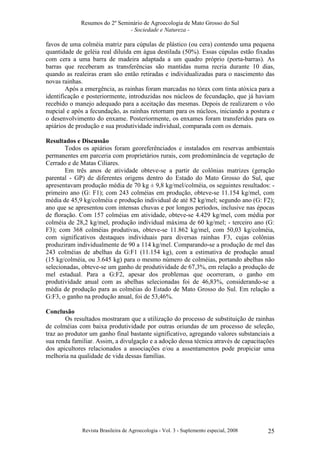 Resumos do 2º Seminário de Agroecologia de Mato Grosso do Sul
- Sociedade e Natureza -

favos de uma colméia matriz para cúpulas de plástico (ou cera) contendo uma pequena
quantidade de geléia real diluída em água destilada (50%). Essas cúpulas estão fixadas
com cera a uma barra de madeira adaptada a um quadro próprio (porta-barras). As
barras que receberam as transferências são mantidas numa recria durante 10 dias,
quando as realeiras eram são então retiradas e individualizadas para o nascimento das
novas rainhas.
Após a emergência, as rainhas foram marcadas no tórax com tinta atóxica para a
identificação e posteriormente, introduzidas nos núcleos de fecundação, que já haviam
recebido o manejo adequado para a aceitação das mesmas. Depois de realizarem o vôo
nupcial e após a fecundação, as rainhas retornam para os núcleos, iniciando a postura e
o desenvolvimento do enxame. Posteriormente, os enxames foram transferidos para os
apiários de produção e sua produtividade individual, comparada com os demais.
Resultados e Discussão
Todos os apiários foram georeferênciados e instalados em reservas ambientais
permanentes em parceria com proprietários rurais, com predominância de vegetação de
Cerrado e de Matas Ciliares.
Em três anos de atividade obteve-se a partir de colônias matrizes (geração
parental - GP) de diferentes origens dentro do Estado do Mato Grosso do Sul, que
apresentavam produção média de 70 kg ± 9,8 kg/mel/colméia, os seguintes resultados: primeiro ano (G: F1); com 243 colméias em produção, obteve-se 11.154 kg/mel, com
média de 45,9 kg/colméia e produção individual de até 82 kg/mel; segundo ano (G: F2);
ano que se apresentou com intensas chuvas e por longos períodos, inclusive nas épocas
de floração. Com 157 colméias em atividade, obteve-se 4.429 kg/mel, com média por
colméia de 28,2 kg/mel, produção individual máxima de 60 kg/mel; - terceiro ano (G:
F3); com 368 colméias produtivas, obteve-se 11.862 kg/mel, com 50,03 kg/colméia,
com significativos destaques individuais para diversas rainhas F3, cujas colônias
produziram individualmente de 90 a 114 kg/mel. Comparando-se a produção de mel das
243 colméias de abelhas da G:F1 (11.154 kg), com a estimativa de produção anual
(15 kg/colméia, ou 3.645 kg) para o mesmo número de colméias, portando abelhas não
selecionadas, obteve-se um ganho de produtividade de 67,3%, em relação a produção de
mel estadual. Para a G:F2, apesar dos problemas que ocorreram, o ganho em
produtividade anual com as abelhas selecionadas foi de 46,83%, considerando-se a
média de produção para as colméias do Estado de Mato Grosso do Sul. Em relação a
G:F3, o ganho na produção anual, foi de 53,46%.
Conclusão
Os resultados mostraram que a utilização do processo de substituição de rainhas
de colméias com baixa produtividade por outras oriundas de um processo de seleção,
traz ao produtor um ganho final bastante significativo, agregando valores substanciais a
sua renda familiar. Assim, a divulgação e a adoção dessa técnica através de capacitações
dos apicultores relacionados a associações e/ou a assentamentos pode propiciar uma
melhoria na qualidade de vida dessas famílias.

Revista Brasileira de Agroecologia - Vol. 3 - Suplemento especial, 2008

25

 