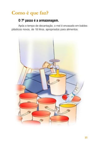 Como é que faz?
O 7º passo é a armazenagem.
Após o tempo de decantação, o mel é envasado em baldes
plásticos novos, de 18 litros, apropriados para alimentos.

15

 