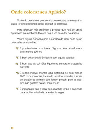 Onde colocar seu Apiário?
Você não precisa ser proprietário de área para ter um apiário,
basta ter um local onde possa colocar as colméias.
Para produzir mel orgânico é preciso que não se utilize
agrotóxico em nenhuma lavoura nos 3 km ao redor do apiário.
Vejam alguns cuidados para a escolha do local onde serão
colocadas as colméias:
É preciso haver uma fonte d’água ou um bebedouro a
pelo menos 300 m;
É bom evitar locais úmidos e com águas paradas;
É bom que as colméias fiquem na sombra e protegidas
do vento;
É recomendável manter uma distância de pelo menos
1000 m de moradias, locais de trabalho, estradas e locais
de criação de animais que fiquem presos, pois as abelhas não gostam do seu mau cheiro;
É importante que o local seja mantido limpo e capinado
para facilitar o trabalho e evitar formigas.

18

 