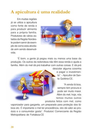 A apicultura é uma realidade
Em muitas regiões
já se utiliza a apicultura
como fonte de renda e
para produzir alimento
para a própria família.
Produtores de vários estados da Região Nordeste podem servir de exemplo de como esta atividade vem sendo desenvolvida.
“É bom, a gente já pegou mais ou menos uma base da
produção. Os outros da redondeza não têm essa renda e ajuda a
família. Além do mel dá prá trabalhar com outras coisas. E dá prá
descolar alguma coisinha
e pagar o investimento”. - Apicultor de Santa Quitéria-CE.
“A venda tá boa,
sempre tem procura e
pode ser muito maior.
Além do mel, hoje, nós
temos muitos outros
produtos feitos com mel, como
vaporizador para garganta, um preparado para proteção dos lábios etc. É importante o mel ter procedência, isto dá valor ao produto e o consumidor gosta”. Produtor/ Comerciante da Região
Metropolitana de Fortaleza-CE

20

 