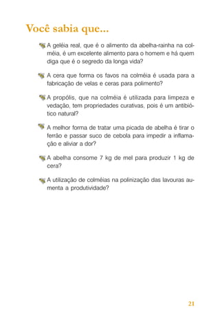 Você sabia que...
A geléia real, que é o alimento da abelha-rainha na colméia, é um excelente alimento para o homem e há quem
diga que é o segredo da longa vida?
A cera que forma os favos na colméia é usada para a
fabricação de velas e ceras para polimento?
A propólis, que na colméia é utilizada para limpeza e
vedação, tem propriedades curativas, pois é um antibiótico natural?
A melhor forma de tratar uma picada de abelha é tirar o
ferrão e passar suco de cebola para impedir a inflamação e aliviar a dor?
A abelha consome 7 kg de mel para produzir 1 kg de
cera?
A utilização de colméias na polinização das lavouras aumenta a produtividade?

21

 