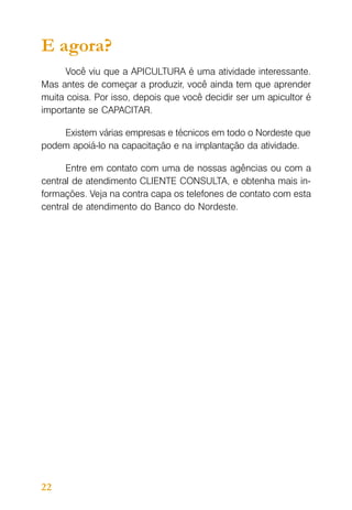 E agora?
Você viu que a APICULTURA é uma atividade interessante.
Mas antes de começar a produzir, você ainda tem que aprender
muita coisa. Por isso, depois que você decidir ser um apicultor é
importante se CAPACITAR.
Existem várias empresas e técnicos em todo o Nordeste que
podem apoiá-lo na capacitação e na implantação da atividade.
Entre em contato com uma de nossas agências ou com a
central de atendimento CLIENTE CONSULTA, e obtenha mais informações. Veja na contra capa os telefones de contato com esta
central de atendimento do Banco do Nordeste.

22

 