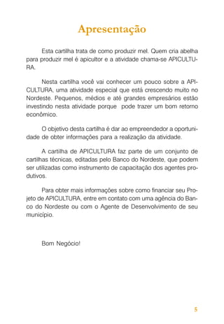 Apresentação
Esta cartilha trata de como produzir mel. Quem cria abelha
para produzir mel é apicultor e a atividade chama-se APICULTURA.
Nesta cartilha você vai conhecer um pouco sobre a APICULTURA, uma atividade especial que está crescendo muito no
Nordeste. Pequenos, médios e até grandes empresários estão
investindo nesta atividade porque pode trazer um bom retorno
econômico.
O objetivo desta cartilha é dar ao empreendedor a oportunidade de obter informações para a realização da atividade.
A cartilha de APICULTURA faz parte de um conjunto de
cartilhas técnicas, editadas pelo Banco do Nordeste, que podem
ser utilizadas como instrumento de capacitação dos agentes produtivos.
Para obter mais informações sobre como financiar seu Projeto de APICULTURA, entre em contato com uma agência do Banco do Nordeste ou com o Agente de Desenvolvimento de seu
município.

Bom Negócio!

5

 