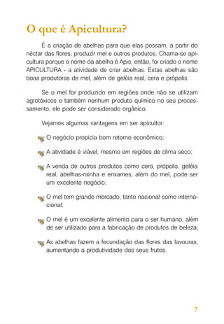 O que é Apicultura?
É a criação de abelhas para que elas possam, a partir do
néctar das flores, produzir mel e outros produtos. Chama-se apicultura porque o nome da abelha é Apis, então, foi criado o nome
APICULTURA - a atividade de criar abelhas. Estas abelhas são
boas produtoras de mel, além de geléia real, cera e própolis.
Se o mel for produzido em regiões onde não se utilizam
agrotóxicos e também nenhum produto químico no seu processamento, ele pode ser considerado orgânico.
Vejamos algumas vantagens em ser apicultor:
O negócio propicia bom retorno econômico;
A atividade é viável, mesmo em regiões de clima seco;
A venda de outros produtos como cera, própolis, geléia
real, abelhas-rainha e enxames, além do mel, pode ser
um excelente negócio;
O mel tem grande mercado, tanto nacional como internacional;
O mel é um excelente alimento para o ser humano, além
de ser utilizado para a fabricação de produtos de beleza;
As abelhas fazem a fecundação das flores das lavouras,
aumentando a produtividade dos seus frutos.

7

 