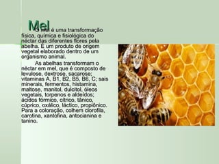 MelMelO mel é uma transformaçãoO mel é uma transformação
física, química e fisiológica dofísica, química e fisiológica do
néctar das diferentes flores pelanéctar das diferentes flores pela
abelha. É um produto de origemabelha. É um produto de origem
vegetal elaborado dentro de umvegetal elaborado dentro de um
organismo animal.organismo animal.
As abelhas transformam oAs abelhas transformam o
néctar em mel, que é composto denéctar em mel, que é composto de
levulose, dextrose, sacarose;levulose, dextrose, sacarose;
vitaminas A, B1, B2, B5, B6, C; saisvitaminas A, B1, B2, B5, B6, C; sais
minerais, fermentos, histamina,minerais, fermentos, histamina,
maltose, manitol, dulcitol, óleosmaltose, manitol, dulcitol, óleos
vegetais, torpenos e aldeídos;vegetais, torpenos e aldeídos;
ácidos fórmico, cítrico, tânico,ácidos fórmico, cítrico, tânico,
cúprico, oxálico, láctico, propiônico.cúprico, oxálico, láctico, propiônico.
Para a coloração, colhem clorofila,Para a coloração, colhem clorofila,
carotina, xantofina, antocianina ecarotina, xantofina, antocianina e
tanino.tanino.
 