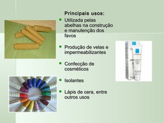 Principais usos:Principais usos:
 Utilizada pelasUtilizada pelas
abelhas na construçãoabelhas na construção
e manutenção dose manutenção dos
favosfavos
 Produção de velas eProdução de velas e
impermeabilizantesimpermeabilizantes
 Confecção deConfecção de
cosméticoscosméticos
 IsolantesIsolantes
 Lápis de cera, entreLápis de cera, entre
outros usosoutros usos
 