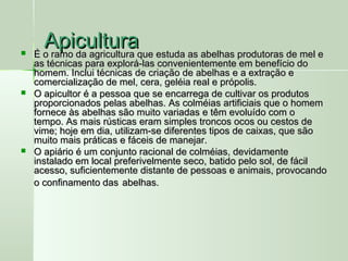 ApiculturaApicultura É o ramo da agricultura que estuda as abelhas produtoras de mel eÉ o ramo da agricultura que estuda as abelhas produtoras de mel e
as técnicas para explorá-las convenientemente em benefício doas técnicas para explorá-las convenientemente em benefício do
homem. Inclui técnicas de criação de abelhas e a extração ehomem. Inclui técnicas de criação de abelhas e a extração e
comercialização de mel, cera, geléia real e própolis.comercialização de mel, cera, geléia real e própolis.
 O apicultor é a pessoa que se encarrega de cultivar os produtosO apicultor é a pessoa que se encarrega de cultivar os produtos
proporcionados pelas abelhas. As colméias artificiais que o homemproporcionados pelas abelhas. As colméias artificiais que o homem
fornece às abelhas são muito variadas e têm evoluído com ofornece às abelhas são muito variadas e têm evoluído com o
tempo. As mais rústicas eram simples troncos ocos ou cestos detempo. As mais rústicas eram simples troncos ocos ou cestos de
vime; hoje em dia, utilizam-se diferentes tipos de caixas, que sãovime; hoje em dia, utilizam-se diferentes tipos de caixas, que são
muito mais práticas e fáceis de manejar.muito mais práticas e fáceis de manejar.
 O apiário é um conjunto racional de colméias, devidamenteO apiário é um conjunto racional de colméias, devidamente
instalado em local preferivelmente seco, batido pelo sol, de fácilinstalado em local preferivelmente seco, batido pelo sol, de fácil
acesso, suficientemente distante de pessoas e animais, provocandoacesso, suficientemente distante de pessoas e animais, provocando
o confinamento daso confinamento das abelhas.abelhas.
 