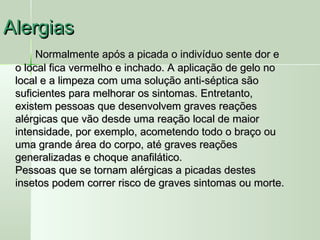 AlergiasAlergias
Normalmente após a picada o indivíduo sente dor eNormalmente após a picada o indivíduo sente dor e
o local fica vermelho e inchado. A aplicação de gelo noo local fica vermelho e inchado. A aplicação de gelo no
local e a limpeza com uma solução anti-séptica sãolocal e a limpeza com uma solução anti-séptica são
suficientes para melhorar os sintomas. Entretanto,suficientes para melhorar os sintomas. Entretanto,
existem pessoas que desenvolvem graves reaçõesexistem pessoas que desenvolvem graves reações
alérgicas que vão desde uma reação local de maioralérgicas que vão desde uma reação local de maior
intensidade, por exemplo, acometendo todo o braço ouintensidade, por exemplo, acometendo todo o braço ou
uma grande área do corpo, até graves reaçõesuma grande área do corpo, até graves reações
generalizadas e choque anafilático.generalizadas e choque anafilático.
Pessoas que se tornam alérgicas a picadas destesPessoas que se tornam alérgicas a picadas destes
insetos podem correr risco de graves sintomas ou morte.insetos podem correr risco de graves sintomas ou morte.
 