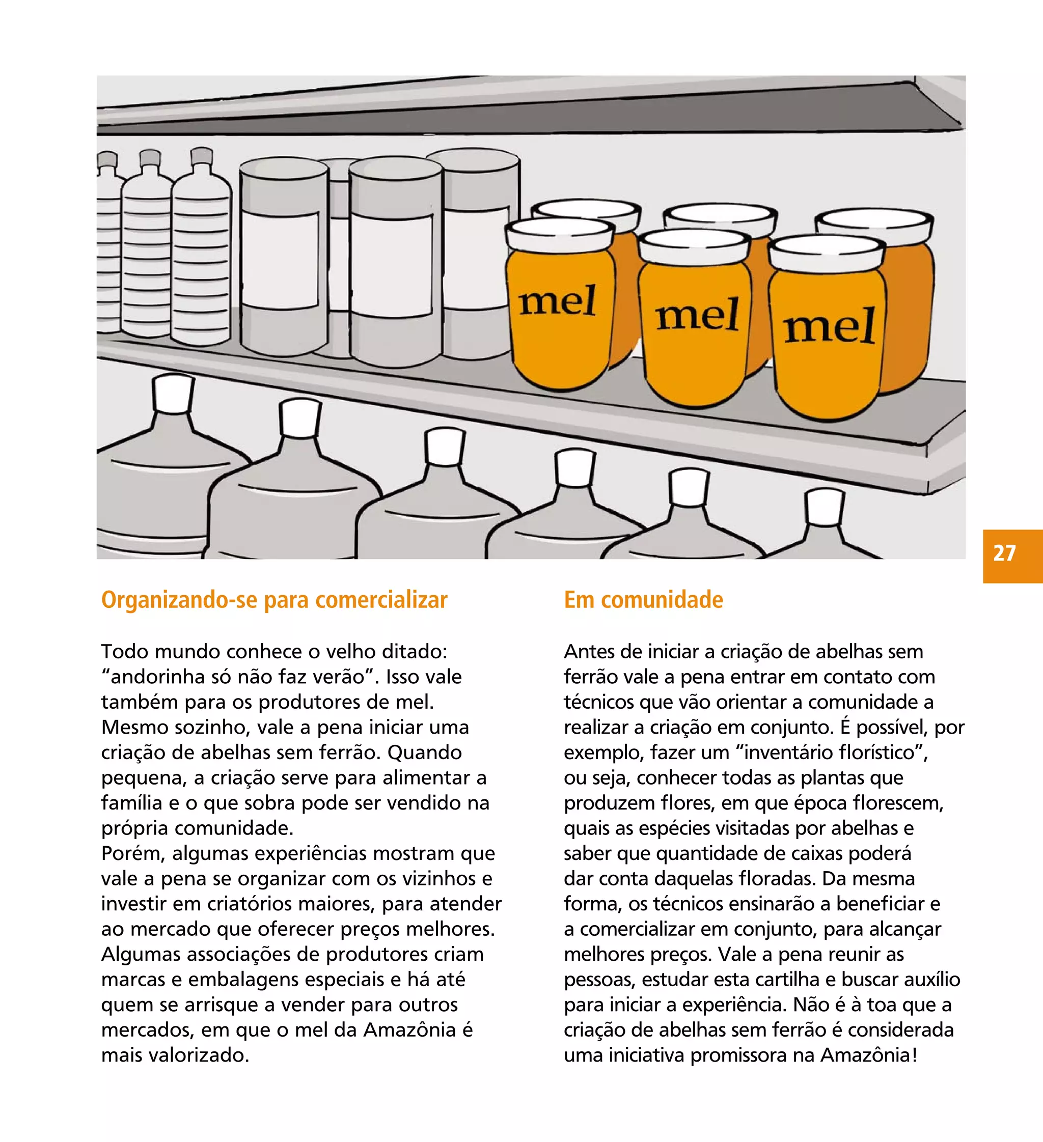 27
Organizando-se para comercializar
Todo mundo conhece o velho ditado:
“andorinha só não faz verão”. Isso vale
também para os produtores de mel.
Mesmo sozinho, vale a pena iniciar uma
criação de abelhas sem ferrão. Quando
pequena, a criação serve para alimentar a
família e o que sobra pode ser vendido na
própria comunidade.
Porém, algumas experiências mostram que
vale a pena se organizar com os vizinhos e
investir em criatórios maiores, para atender
ao mercado que oferecer preços melhores.
Algumas associações de produtores criam
marcas e embalagens especiais e há até
quem se arrisque a vender para outros
mercados, em que o mel da Amazônia é
mais valorizado.
Em comunidade
Antes de iniciar a criação de abelhas sem
ferrão vale a pena entrar em contato com
técnicos que vão orientar a comunidade a
realizar a criação em conjunto. É possível, por
exemplo, fazer um “inventário ﬂorístico”,
ou seja, conhecer todas as plantas que
produzem ﬂores, em que época ﬂorescem,
quais as espécies visitadas por abelhas e
saber que quantidade de caixas poderá
dar conta daquelas ﬂoradas. Da mesma
forma, os técnicos ensinarão a beneﬁciar e
a comercializar em conjunto, para alcançar
melhores preços. Vale a pena reunir as
pessoas, estudar esta cartilha e buscar auxílio
para iniciar a experiência. Não é à toa que a
criação de abelhas sem ferrão é considerada
uma iniciativa promissora na Amazônia!
 