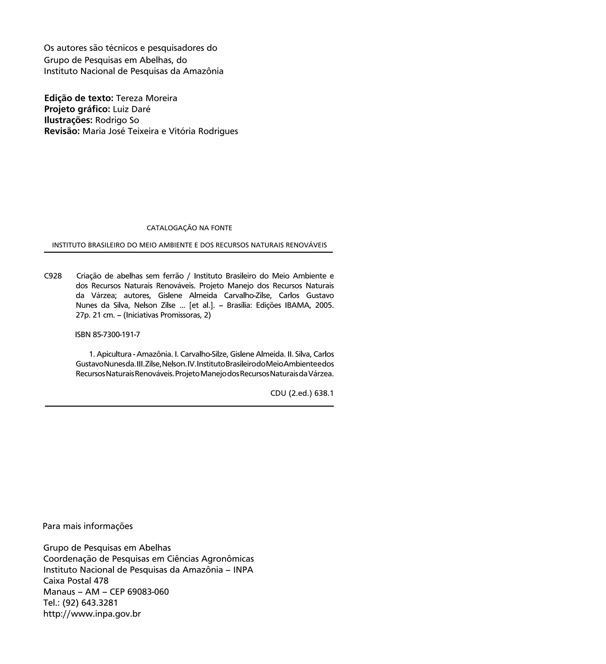 4
Edição de texto: Tereza Moreira
Projeto gráﬁco: Luiz Daré
Ilustrações: Rodrigo So
Revisão: Maria José Teixeira e Vitória Rodrigues
Os autores são técnicos e pesquisadores do
Grupo de Pesquisas em Abelhas, do
Instituto Nacional de Pesquisas da Amazônia
C928 Criação de abelhas sem ferrão / Instituto Brasileiro do Meio Ambiente e
dos Recursos Naturais Renováveis. Projeto Manejo dos Recursos Naturais
da Várzea; autores, Gislene Almeida Carvalho-Zilse, Carlos Gustavo
Nunes da Silva, Nelson Zilse ... [et al.]. – Brasília: Edições IBAMA, 2005.
27p. 21 cm. – (Iniciativas Promissoras, 2)
ISBN 85-7300-191-7
1. Apicultura - Amazônia. I. Carvalho-Silze, Gislene Almeida. II. Silva, Carlos
GustavoNunesda.III.Zilse,Nelson.IV.InstitutoBrasileirodoMeioAmbienteedos
RecursosNaturaisRenováveis.ProjetoManejodosRecursosNaturaisdaVárzea.
CDU (2.ed.) 638.1
CATALOGAÇÃO NA FONTE
INSTITUTO BRASILEIRO DO MEIO AMBIENTE E DOS RECURSOS NATURAIS RENOVÁVEIS
Grupo de Pesquisas em Abelhas
Coordenação de Pesquisas em Ciências Agronômicas
Instituto Nacional de Pesquisas da Amazônia – INPA
Caixa Postal 478
Manaus – AM – CEP 69083-060
Tel.: (92) 643.3281
http://www.inpa.gov.br
Para mais informações
 