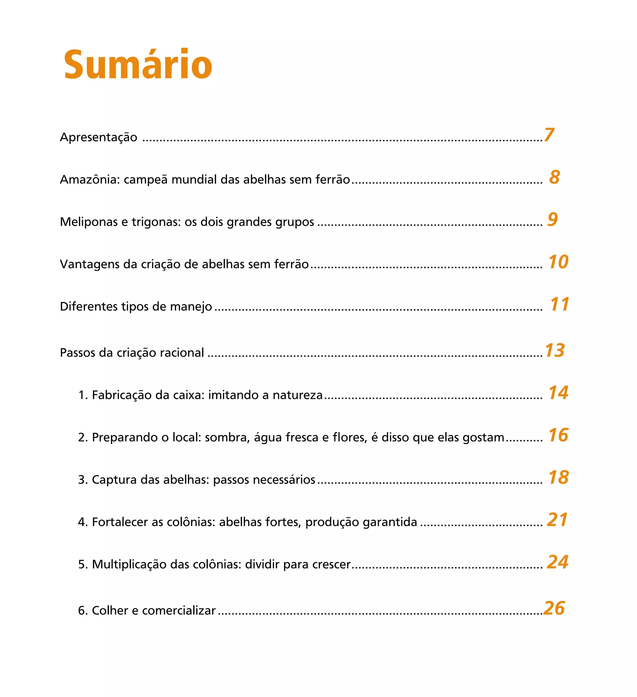 5
Sumário
Apresentação .....................................................................................................................7
Amazônia: campeã mundial das abelhas sem ferrão........................................................ 8
Meliponas e trigonas: os dois grandes grupos .................................................................. 9
Vantagens da criação de abelhas sem ferrão.................................................................... 10
Diferentes tipos de manejo................................................................................................ 11
Passos da criação racional ..................................................................................................13
1. Fabricação da caixa: imitando a natureza................................................................ 14
2. Preparando o local: sombra, água fresca e ﬂores, é disso que elas gostam........... 16
3. Captura das abelhas: passos necessários.................................................................. 18
4. Fortalecer as colônias: abelhas fortes, produção garantida .................................... 21
5. Multiplicação das colônias: dividir para crescer........................................................ 24
6. Colher e comercializar...............................................................................................26
 