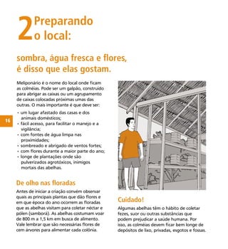 16
sombra, água fresca e ﬂores,
é disso que elas gostam.
2Preparando
o local:
Cuidado!
Algumas abelhas têm o hábito de coletar
fezes, suor ou outras substâncias que
podem prejudicar a saúde humana. Por
isso, as colméias devem ﬁcar bem longe de
depósitos de lixo, privadas, esgotos e fossas.
Meliponário é o nome do local onde ﬁcam
as colméias. Pode ser um galpão, construído
para abrigar as caixas ou um agrupamento
de caixas colocadas próximas umas das
outras. O mais importante é que deve ser:
• um lugar afastado das casas e dos
animais domésticos;
• fácil acesso, para facilitar o manejo e a
vigilância;
• com fontes de água limpa nas
proximidades;
• sombreado e abrigado de ventos fortes;
• com ﬂores durante a maior parte do ano;
• longe de plantações onde são
pulverizados agrotóxicos, inimigos
mortais das abelhas.
De olho nas ﬂoradas
Antes de iniciar a criação convém observar
quais as principais plantas que dão ﬂores e
em que época do ano ocorrem as ﬂoradas
que as abelhas visitam para coletar néctar e
pólen (samborá). As abelhas costumam voar
de 800 m a 1,5 km em busca de alimento.
Vale lembrar que são necessárias ﬂores de
cem árvores para alimentar cada colônia.
 