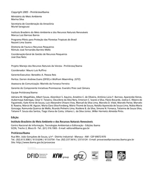 2
ProVárzea/Ibama
Rua Min. João Gonçalves de Souza, s/nº - Distrito Industrial - Manaus - AM - CEP 69072-970
Tel.: (92) 613.3083 / 613.6246 / 613.6754 - Fax: (92) 237.5616 / 237.6124 - E-mail: provarzea@provarzea.ibama.gov.br
Site: http://www.ibama.gov.br/provarzea
Edição:
Instituto Brasileiro do Meio Ambiente e dos Recursos Naturais Renováveis
Centro Nacional de Informação, Tecnologias Ambientais e Editoração - Edições Ibama
SCEN, Trecho 2, Bloco B - Tel.: (61) 316.1065 - E-mail: editora@ibama.gov.br
Copyright 2005 - ProVárzea/Ibama
Ministério do Meio Ambiente
Marina Silva
Secretaria de Coordenação da Amazônia
Muriel Saragoussi
Instituto Brasileiro do Meio Ambiente e dos Recursos Naturais Renováveis
Marcus Luiz Barroso Barros
Programa Piloto para Proteção das Florestas Tropicais do Brasil
Nazaré Lima Soares
Diretoria de Fauna e Recursos Pesqueiros
Rômulo José Fernandes Barreto Mello
Coordenação-Geral de Gestão de Recursos Pesqueiros
José Dias Neto
Projeto Manejo dos Recursos Naturais da Várzea - ProVárzea/Ibama
Coordenador: Mauro Luis Rufﬁno
Gerente-Executivo: Benedito A. Pessoa Reis
Peritos: Darren Andrew Evans (DFID) e Wolfram Maennling (GTZ)
Assessora de Comunicação: Marinês da Fonseca Ferreira
Gerente do Componente Iniciativas Promissoras: Evandro Pires Leal Câmara
Equipe ProVárzea/Ibama:
Adriana M. Magalhães, Albert Sousa, Alzenilson S. Aquino, Anselmo C. de Oliveira, Antônia Lúcia F. Barroso, Aparecida Heiras,
Aubermaya Xabregas, César V. Teixeira, Cleucilene da Silva Nery, Emerson C. Soares e Silva, Flávio Bocarde, Joelcia C. Ribeiro de
Figueiredo, Kate Anne de Souza, Luiz Alexandre Chixaro Voss, Manuel da Silva Lima, Marcelo D. Vidal, Marcelo Parise, Marcelo
B. Raseira, Márcio M. Aguiar, Maria Clara Silva-Forsberg, Mário Thomé de Souza, Natália Aparecida de Souza Lima, Núbia Maria
Gonzaga, Raimunda Queiroz de Mello, Ricardo Pinheiro Lima, Rosilene B. da Silva, Simone N. Fonseca, Tatianna de Souza Silva,
Tatiane P. Souza dos Santos, Tiago Viana da Costa, Urbano L. da Silva Júnior, Willer Hermeto Almeida Pinto.
 