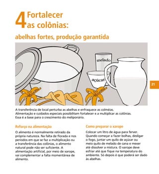 21
4Fortalecer
as colônias:
Reforço na alimentação
O alimento é normalmente retirado da
própria natureza. Na falta de ﬂorada e nos
períodos em que se faz a multiplicação ou
a transferência das colônias, o alimento
natural pode não ser suﬁciente. A
alimentação artiﬁcial, por meio de xarope,
vai complementar a falta momentânea de
alimento.
abelhas fortes, produção garantida
A transferência de local perturba as abelhas e enfraquece as colméias.
Alimentação e cuidados especiais possibilitam fortalecer e a multiplicar as colônias.
Essa é a base para o crescimento do meliponário.
Como preparar o xarope
Colocar um litro de água para ferver.
Quando começar a fazer bolhas, desligar
o fogo, juntar um quilo de açúcar ou
meio quilo de melado de cana e mexer
até dissolver a mistura. O xarope deve
esfriar até que ﬁque na temperatura do
ambiente. Só depois é que poderá ser dado
às abelhas.
 