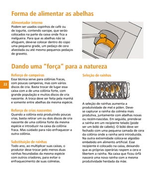 22
Alimentador interno
Podem ser usados copinhos de café ou
de iogurte, contendo xarope, que serão
colocados na parte da caixa onde ﬁca a
melgueira. Para que as abelhas não se
afoguem, deve-se colocar dentro do copo
uma pequena grade, um pedaço de cera
alveolada ou até mesmo pequenos pedaços
de graveto.
Reforço de campeiras
Essa técnica serve para colônias fracas,
com poucas campeiras, mas com vários
discos de cria. Basta trocar de lugar essa
caixa com a de uma colônia forte, com
grande população e muitos discos de cria
nascente. A troca deve ser feita pela manhã
e somente entre abelhas da mesma espécie.
Reforço de crias nascentes
Quando a colônia está produzindo poucas
crias, basta retirar um ou dois discos de cria
nascente de uma colônia forte da mesma
espécie e introduzir na caixa da colônia
fraca. Mas cuidado para não enfraquecer a
outra colônia.
Substituição de rainhas
Todo ano, ao multiplicar suas caixas, o
produtor deve trocar pelo menos duas
rainhas fecundadas da mesma espécie
com outros criadores, para evitar o
enfraquecimento de suas colméias.
Forma de alimentar as abelhas
Dando uma “força” para a natureza
A seleção de rainhas aumenta a
produtividade de mel e pólen. Deve-
se capturar a rainha da colméia mais
produtiva, juntamente com abelhas novas
ou recém-nascidas. Em seguida, prende-se
a rainha em um recipiente telado (pode
ser um bóbi de cabelo). O bóbi deve ser
fechado com uma pequena camada de cera
da colônia onde a rainha será introduzida.
Na outra extremidade coloca-se algodão
embebido em alimento artiﬁcial. Esse
recipiente é colocado na caixa, deixando
que as próprias operárias raspem a cera e
libertem a rainha. Na caixa que ﬁcou órfã
nascerá uma nova rainha com a mesma
produtividade herdada da mãe.
Seleção de rainhas
 