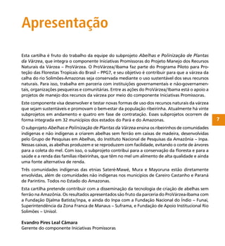 7
Apresentação
Esta cartilha é fruto do trabalho da equipe do subprojeto Abelhas e Polinização de Plantas
da Várzea, que integra o componente Iniciativas Promissoras do Projeto Manejo dos Recursos
Naturais da Várzea – ProVárzea. O ProVárzea/Ibama faz parte do Programa Piloto para Pro-
teção das Florestas Tropicais do Brasil – PPG7, e seu objetivo é contribuir para que a várzea da
calha do rio Solimões-Amazonas seja conservada mediante o uso sustentável dos seus recursos
naturais. Para isso, trabalha em parceria com instituições governamentais e não-governamen-
tais, organizações pesqueiras e comunitárias. Entre as ações do ProVárzea/Ibama está o apoio a
projetos de manejo dos recursos da várzea por meio do componente Iniciativas Promissoras.
Este componente visa desenvolver e testar novas formas de uso dos recursos naturais da várzea
que sejam sustentáveis e promovam o bem-estar da população ribeirinha. Atualmente há vinte
subprojetos em andamento e quatro em fase de contratação. Esses subprojetos ocorrem de
forma integrada em 32 municípios dos estados do Pará e do Amazonas.
O subprojeto Abelhas e Polinização de Plantas da Várzea ensina os ribeirinhos de comunidades
indígenas e não indígenas a criarem abelhas sem ferrão em caixas de madeira, desenvolvidas
pelo Grupo de Pesquisas em Abelhas, do Instituto Nacional de Pesquisas da Amazônia – Inpa.
Nessas caixas, as abelhas produzem e se reproduzem com facilidade, evitando o corte de árvores
para a coleta do mel. Com isso, o subprojeto contribui para a conservação da ﬂoresta e para a
saúde e a renda das famílias ribeirinhas, que têm no mel um alimento de alta qualidade e ainda
uma fonte alternativa de renda.
Três comunidades indígenas das etnias Sateré-Mawé, Mura e Mayoruna estão diretamente
envolvidas, além de comunidades não indígenas nos municípios de Careiro Castanho e Paraná
de Parintins. Todos no Estado do Amazonas.
Esta cartilha pretende contribuir com a disseminação da tecnologia de criação de abelhas sem
ferrão na Amazônia. Os resultados apresentados são fruto da parceria do ProVárzea-Ibama com
a Fundação Djalma Batista/Inpa, e ainda do Inpa com a Fundação Nacional do Índio – Funai,
Superintendência da Zona Franca de Manaus – Suframa, e Fundação de Apoio Institucional Rio
Solimões – Unisol.
Evandro Pires Leal Câmara
Gerente do componente Iniciativas Promissoras
 