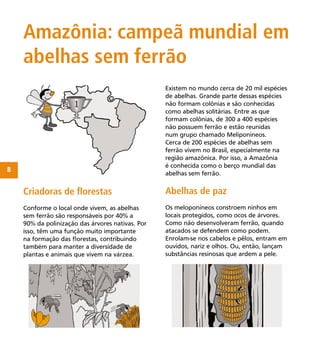 8
Existem no mundo cerca de 20 mil espécies
de abelhas. Grande parte dessas espécies
não formam colônias e são conhecidas
como abelhas solitárias. Entre as que
formam colônias, de 300 a 400 espécies
não possuem ferrão e estão reunidas
num grupo chamado Meliponíneos.
Cerca de 200 espécies de abelhas sem
ferrão vivem no Brasil, especialmente na
região amazônica. Por isso, a Amazônia
é conhecida como o berço mundial das
abelhas sem ferrão.
Amazônia: campeã mundial em
abelhas sem ferrão
Criadoras de ﬂorestas
Conforme o local onde vivem, as abelhas
sem ferrão são responsáveis por 40% a
90% da polinização das árvores nativas. Por
isso, têm uma função muito importante
na formação das ﬂorestas, contribuindo
também para manter a diversidade de
plantas e animais que vivem na várzea.
Abelhas de paz
Os meloponíneos constroem ninhos em
locais protegidos, como ocos de árvores.
Como não desenvolveram ferrão, quando
atacados se defendem como podem.
Enrolam-se nos cabelos e pêlos, entram em
ouvidos, nariz e olhos. Ou, então, lançam
substâncias resinosas que ardem a pele.
 
