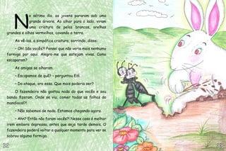 32
32
N
o sétimo dia, as jovens pararam sob uma
grande árvore. Ao olhar para o lado, viram
uma criatura de pelos brancos, orelhas
grandes e olhos vermelhos, cavando a terra.
Ao vê-las, a simpática criatura, sorrindo, disse:
– Oh! São vocês?! Pensei que não veria mais nenhuma
formiga por aqui. Alegro-me que estejam vivas. Como
escaparam?
As amigas se olharam.
– Escapamos de quê? – perguntou Edi.
– Do ataque, ora essa. Que mais poderia ser?
O fazendeiro não gostou nada do que vocês e seu
bando fizeram. Onde se viu, comer todas as folhas do
mandiocal?!
– Não sabemos de nada. Estamos chegando agora.
– Ahn? Então não foram vocês?! Nesse caso é melhor
irem embora depressa, antes que seja tarde demais. O
fazendeiro poderá voltar a qualquer momento para ver se
sobrou alguma formiga.
33
33
 