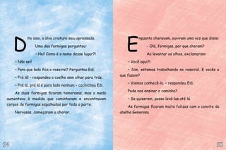 D
ito isso, a alva criatura saiu apressada.
Uma das formigas perguntou:
– Hei! Como é o nome desse lugar?!
– Não sei!
– Para que lado fica o roseiral? Perguntou Edi.
– Prá lá! – respondeu o coelho sem olhar para trás.
– Prá lá, prá lá é para lado nenhum – cochichou Edi.
As duas formigas ficaram temerosas, mas o medo
aumentava à medida que caminhavam e encontravam
corpos de formigas espalhados por toda a parte.
Nervosas, começaram a chorar.
35
35
34
34
E
nquanto choravam, ouviram uma voz que disse:
– Olá, formigas, por que choram?
Ao levantar os olhos, exclamaram:
– Você aqui?!
– Sim, estamos trabalhando no roseiral. E vocês o
que fazem?
– Viemos conhecê-lo. – respondeu Edi.
Pode nos ensinar o caminho?
– Se quiserem, posso levá-las até lá.
As formigas ficaram muito felizes com o convite da
abelha Generosa.
 