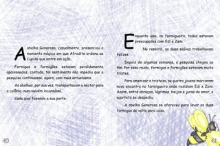 E
nquanto isso, no formigueiro, todos estavam
preocupados com Edi e Zeni.
No roseiral, as duas saúvas trabalhavam
felizes.
Depois de algumas semanas, a pesquisa chegou ao
fim. Por essa razão, formigas e formigões estavam muito
tristes.
Para amenizar a tristeza, os quatro jovens marcaram
novo encontro no formigueiro onde residiam Edi e Zeni.
Assim, entre abraços, lágrimas, beijos e juras de amor, o
quarteto se despediu.
A abelha Generosa se ofereceu para levar as duas
formigas de volta para casa.
A
abelha Generosa, casualmente, presenciou o
momento mágico em que Afrodite ordena ao
Cupido que entre em ação.
Formigas e formigões estavam perdidamente
apaixonados, contudo, tal sentimento não impediu que a
pesquisa continuasse, agora, com mais entusiasmo.
As abelhas, por sua vez, transportavam o néctar para
a colônia, num vaivém incansável.
Cada qual fazendo a sua parte.
41
41
40
40
 