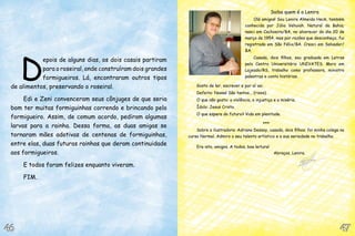 D
epois de alguns dias, os dois casais partiram
para o roseiral, onde construíram dois grandes
formigueiros. Lá, encontraram outros tipos
de alimentos, preservando o roseiral.
Edi e Zeni convenceram seus cônjuges de que seria
bom ter muitas formiguinhas correndo e brincando pelo
formigueiro. Assim, de comum acordo, pediram algumas
larvas para a rainha. Dessa forma, as duas amigas se
tornaram mães adotivas de centenas de formiguinhas,
entre elas, duas futuras rainhas que deram continuidade
aos formigueiros.
E todos foram felizes enquanto viveram.
FIM.
Saiba quem é a Lenira
Olá amigos! Sou Lenira Almeida Heck, também
conhecida por Júlia Vehuiah. Natural da Bahia;
nasci em Cachoeira/BA, no alvorecer do dia 20 de
março de 1954, mas por razões que desconheço, fui
registrada em São Félix/BA. Cresci em Salvador/
BA.
Casada, dois filhos, sou graduada em Letras
pelo Centro Universitário UNIVATES. Moro em
Lajeado/RS, trabalho como professora, ministro
palestras e conto histórias.
Gosto de ler, escrever e por aí vai.
Defeito: Nossa! São tantos... (risos).
O que não gosto: a violência, a injustiça e a miséria.
Ídolo: Jesus Cristo.
O que espera do futuro? Vida em plenitude.
***
Sobre a ilustradora: Adriana Dessoy, casada, dois filhos; foi minha colega no
curso Normal. Admiro o seu talento artístico e a sua seriedade no trabalho.
Era isto, amigos. A todos, boa leitura!
Abraços, Lenira.
47
47
46
46
 