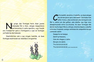 N
o grupo das formigas havia duas jovens
chamadas Edi e Zeni, amigas inseparáveis
pertencentes à casta operária, cuja função
era transportar para o formigueiro o que as formigas
cortadeiras derrubavam.
Insatisfeitas com a sua origem humilde, as duas
formigas mostravam-se rebeldes e briguentas.
C
erta manhã, durante o trabalho, as duas amigas
decidiram parar para descansar. Deitadas num
velho tronco, elas avistaram uma laranjeira em
flor e, sobre um dos galhos, uma abelha, que logo voou
desaparecendo entre as árvores. As duas formigas não
deram muita importância, até que, minutos depois, a abelha
retornou trazendo consigo centenas de companheiras que
cantavam assim:
Desperta no bosque
Gentil primavera,
Com ela chegou o canto
Gorjeio do sabiá,
Tra-lá-lá-lá-lá-lá-lá
Tra-lá-lá-lá-lá-lá-lá. (autor desconhecido)
6
6 7
7
 