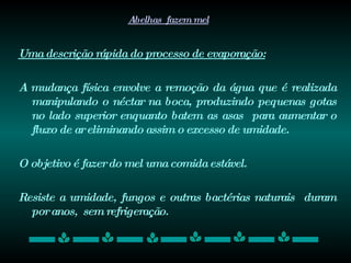 Abelhas  fazem mel Uma descrição rápida do processo de evaporação: A mudança física envolve a remoção da água que é realizada manipulando o néctar na boca, produzindo pequenas gotas no lado superior enquanto batem as asas  para aumentar o fluxo de ar eliminando assim o excesso de umidade.  O objetivo é fazer do mel uma comida estável.  Resiste a umidade, fungos e outras bactérias naturais  duram por anos,  sem refrigeração.  