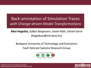 Back-annotation of Simulation Traces
                with Change-driven Model Transformations
                  Ábel Hegedüs, Gábor Bergmann, István Ráth, Dániel Varró
                                 (hegedusa@mit.bme.hu)

                           Budapest University of Technology and Economics
                               Fault Tolerant Systems Research Group




Budapest University of Technology and Economics
Software Engineering and Formal Methods 2010, Pisa, Italy
 