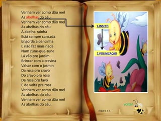 Venham ver como dão mel
As abelhas do céu
Venham ver como dão mel
As abelhas do céu
A abelha-rainha
Está sempre cansada
Engorda a pancinha
E não faz mais nada
Num zune-que-zune
Lá vão pro jardim
Brincar com a cravina
Valsar com o jasmin
Da rosa pro cravo
Do cravo pra rosa
Da rosa pro favo
E de volta pra rosa
Venham ver como dão mel
As abelhas do céu
Venham ver como dão mel
As abelhas do céu.
1.INSETO
2.POLINIZAÇÃO
voltar
clique 1 e 2.
 