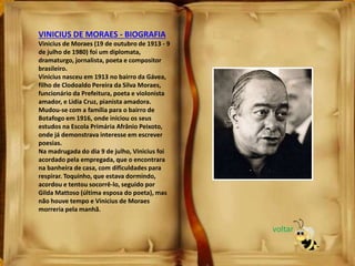 VINICIUS DE MORAES - BIOGRAFIA
Vinicius de Moraes (19 de outubro de 1913 - 9
de julho de 1980) foi um diplomata,
dramaturgo, jornalista, poeta e compositor
brasileiro.
Vinicius nasceu em 1913 no bairro da Gávea,
filho de Clodoaldo Pereira da Silva Moraes,
funcionário da Prefeitura, poeta e violonista
amador, e Lidia Cruz, pianista amadora.
Mudou-se com a família para o bairro de
Botafogo em 1916, onde iniciou os seus
estudos na Escola Primária Afrânio Peixoto,
onde já demonstrava interesse em escrever
poesias.
Na madrugada do dia 9 de julho, Vinicius foi
acordado pela empregada, que o encontrara
na banheira de casa, com dificuldades para
respirar. Toquinho, que estava dormindo,
acordou e tentou socorrê-lo, seguido por
Gilda Mattoso (última esposa do poeta), mas
não houve tempo e Vinicius de Moraes
morreria pela manhã.
voltar
 