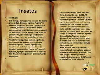 • Introdução
• Entomologia é uma palavra que vem do idioma
grego antigo. Éntomon significa "inseto" e é
derivado do radical "éntomos", que significa
"cortado, dividido"; a maioria dos insetos
apresenta o corpo dividido em numerosos anéis
ou segmentos. "Logos" significa fala, discurso,
pensamento, estudo de algo. Sendo assim,
Entomologia vem a ser o estudo dos insetos .
• "Inseto" é outra palavra com um significado
interessante, derivada do latim. Animale
insectum significa "animal segmentado";
insectum é o particípio passado do verbo
insecare, que quer dizer "cortar em" (partes).
Portanto, a própria palavra inseto se refere ao
fato desses animais possuem o corpo dividido
segmentos.
•
Insetos Os insetos formam a maior classe do
Reino Animal, são mais de 800.000
espécies conhecidas. Os insetos vivem
espalhados por todo o mundo. Desde as
regiões polares até as zonas tropicais,
passando por rios, mares e oceanos.
Embora a aparência dos insetos seja
muito variada, o corpo de todos eles é
dividido em cabeça, tórax e abdome. Na
cabeça há um par de antenas e 3 pares
de mandíbulas. Todos os insetos
possuem 3 pares de patas. Nem todos
os insetos têm asas. A maioria desses
animais alcança a maturidade através
da metamorfose.
Não é possível dizer que um inseto
encontrado sobre uma planta qualquer
sem maior importância econômica seja
uma "praga". A maior parte das
espécies de insetos (cerca de 98%) não
se enquadram nessa categoria.
seguir
 