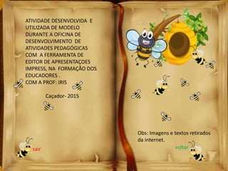 ATIVIDADE DESENVOLVIDA E
UTILIZADA DE MODELO
DURANTE A OFICINA DE
DESENVOLVIMENTO DE
ATIVIDADES PEDAGÓGICAS
COM A FERRAMENTA DE
EDITOR DE APRESENTAÇOES
IMPRESS, NA FORMAÇÃO DOS
EDUCADORES .
COM A PROF: IRIS
Caçador- 2015
Obs: Imagens e textos retirados
da internet.
sair voltar
 