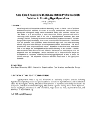 Case Based Reasoning (CBR) Adaptation Problem and its
                Solution in Treating Hypothyroidism
                                           Abel M. Gebreyesus
                                               abel@cs.dal.ca
ABSTRACT:
        The widely used definition of Case Based Reasoning (CBR) is similar cases of a certain
        problem has related solutions. Likewise, it is widely assumed that similar differences
        among case descriptions imply similar differences among their solutions. In this case,
        CBR looks to be a best solution to many unresolved medical questions and medical
        knowledge based systems, like in the case of hypothyroidism treatment. The main
        challenge, however, in finding the best solution in treating hypothyroidism with the exact
        dosage of levothyroxine therapy is each case is unique and difficult to derive conclusions
        from the previous cases (reasons). Some researches imply that case based reasoning
        through adaptation has a challenge in treating hypothyroidism. Nevertheless, CBR would
        be successful if the adaptation issue is solved. Adaptation is one of the most problematic
        steps in the design and development of case-based reasoning (CBR) systems. Recently,
        some researches have been done and scientific discussions are emerging to solve the
        adaptation issue. So, in this paper, I would discuss the role of adaptation in the design and
        development of case-based reasoning in treating hypothyroidism as well as assess the
        recently emerged CBR adaptation techniques and their implication to the hypothyroid
        treatment.


KEYWORDS
Case-Based Reasoning (CBR), Adaptation, Hypothyroidism, Case Structure, levothyroxine therapy



1. INTRODUCTION TO HYPOHYROIDISM

         Hypothyroidism refers to any state that results in a deficiency of thyroid hormone, including
hypothalamic or pituitary disease and generalized tissue resistance to thyroid hormone, and disorders that
affect the thyroid gland directly. The clinical manifestations of hypothyroidism emerge insidiously, are
nonspecific, and often are attributed to aging. They include a general slowing down, mental depression,
modest weight gain, intolerance of cold, constipation, vague aches and pains, dryness of the skin, and
brittleness of the scalp hair. [1]

1. 1 Differential Diagnosis
 