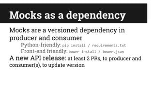 Mocks as a dependency
Mocks are a versioned dependency in
producer and consumer
Python-friendly: pip install / requirements.txt
Front-end friendly: bower install / bower.json
A new API release: at least 2 PRs, to producer and
consumer(s), to update version
 