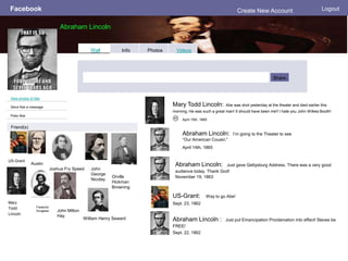 Facebook
Abraham Lincoln
Logout
View photos of Abe
Send Abe a message
Poke Abe
Wall Info Photos Videos
Share
Friend(s)
US-Grant
Mary Todd Lincoln: Abe was shot yesterday at the theater and died earlier this
morning. He was such a great man! It should have been me!! I hate you John Wilkes Booth!
 April 15th, 1865
Mary
Todd
Lincoln
Abraham Lincoln: Just gave Gettysburg Address. There was a very good
audience today. Thank God!
November 19, 1863
US-Grant: Way to go Abe!
Sept. 23, 1862
Abraham Lincoln : Just put Emancipation Proclamation into effect! Slaves be
FREE!
Sept. 22, 1862
Austin
Frederick
Douglass
Joshua Fry Speed
Create New Account
Abraham Lincoln: I’m going to the Theater to see
“Our American Cousin.”
April 14th, 1865
John Milton
Hay
John
George
Nicolay
Orville
Hickman
Browning
William Henry Seward
 