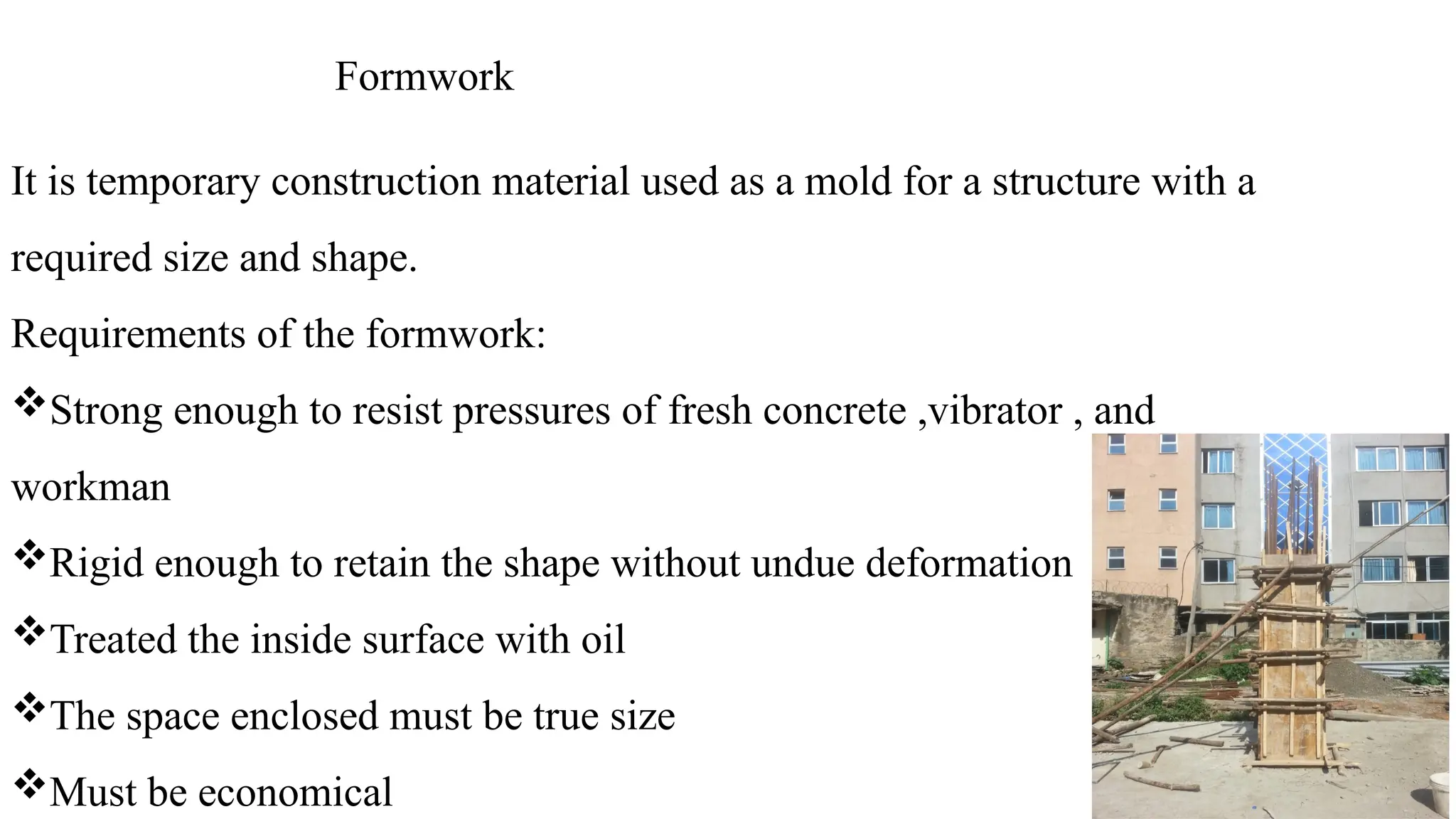 Formwork
It is temporary construction material used as a mold for a structure with a
required size and shape.
Requirements of the formwork:
Strong enough to resist pressures of fresh concrete ,vibrator , and
workman
Rigid enough to retain the shape without undue deformation
Treated the inside surface with oil
The space enclosed must be true size
Must be economical
 