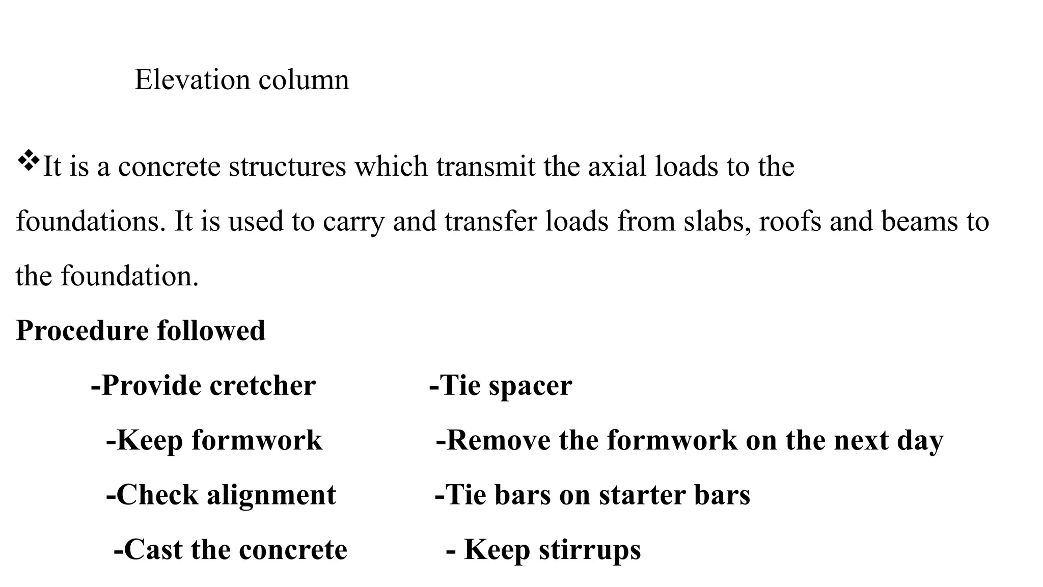 Elevation column
It is a concrete structures which transmit the axial loads to the
foundations. It is used to carry and transfer loads from slabs, roofs and beams to
the foundation.
Procedure followed
-Provide cretcher -Tie spacer
-Keep formwork -Remove the formwork on the next day
-Check alignment -Tie bars on starter bars
-Cast the concrete - Keep stirrups
 