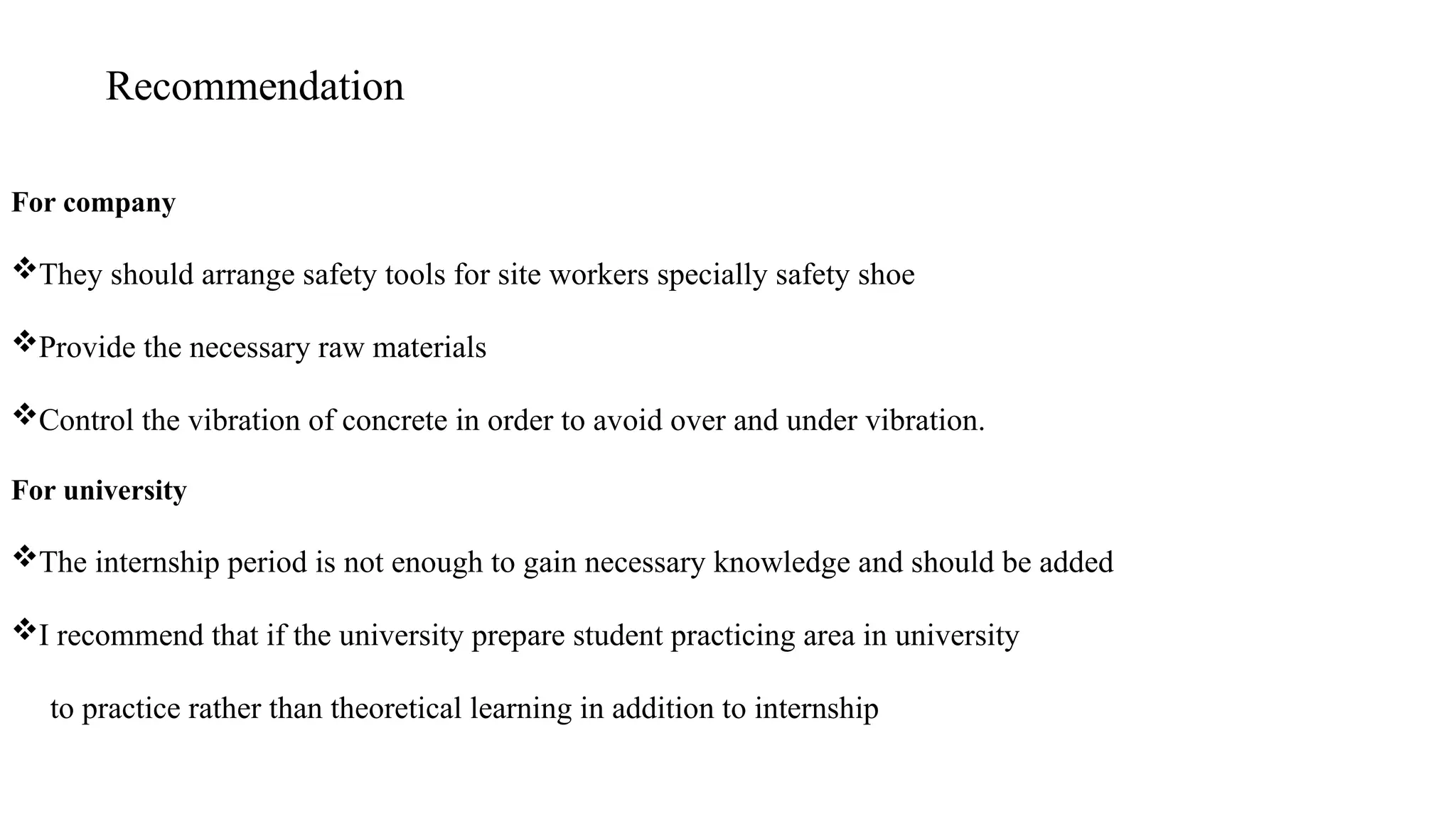 Recommendation
For company
They should arrange safety tools for site workers specially safety shoe
Provide the necessary raw materials
Control the vibration of concrete in order to avoid over and under vibration.
For university
The internship period is not enough to gain necessary knowledge and should be added
I recommend that if the university prepare student practicing area in university
to practice rather than theoretical learning in addition to internship
 