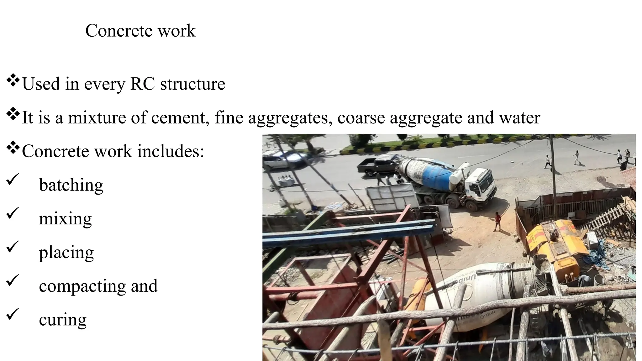 Concrete work
Used in every RC structure
It is a mixture of cement, fine aggregates, coarse aggregate and water
Concrete work includes:
 batching
 mixing
 placing
 compacting and
 curing
 