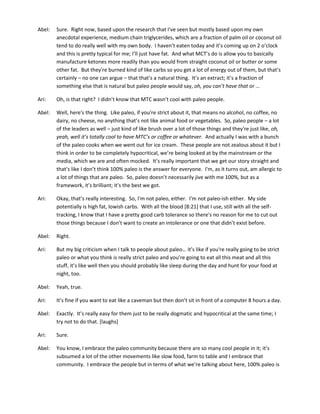 Abel: Sure. Right now, based upon the research that I've seen but mostly based upon my own
anecdotal experience, medium chain triglycerides, which are a fraction of palm oil or coconut oil
tend to do really well with my own body. I haven’t eaten today and it’s coming up on 2 o’clock
and this is pretty typical for me; I’ll just have fat. And what MCT’s do is allow you to basically
manufacture ketones more readily than you would from straight coconut oil or butter or some
other fat. But they're burned kind of like carbs so you get a lot of energy out of them, but that’s
certainly – no one can argue – that that’s a natural thing. It’s an extract; it’s a fraction of
something else that is natural but paleo people would say, oh, you can’t have that or …
Ari: Oh, is that right? I didn’t know that MTC wasn’t cool with paleo people.
Abel: Well, here's the thing. Like paleo, if you're strict about it, that means no alcohol, no coffee, no
dairy, no cheese, no anything that’s not like animal food or vegetables. So, paleo people – a lot
of the leaders as well – just kind of like brush over a lot of those things and they're just like, oh,
yeah, well it’s totally cool to have MTC’s or coffee or whatever. And actually I was with a bunch
of the paleo cooks when we went out for ice cream. These people are not zealous about it but I
think in order to be completely hypocritical, we’re being looked at by the mainstream or the
media, which we are and often mocked. It’s really important that we get our story straight and
that’s like I don’t think 100% paleo is the answer for everyone. I'm, as it turns out, am allergic to
a lot of things that are paleo. So, paleo doesn’t necessarily jive with me 100%, but as a
framework, it’s brilliant; it’s the best we got.
Ari: Okay, that’s really interesting. So, I'm not paleo, either. I'm not paleo-ish either. My side
potentially is high fat, lowish carbs. With all the blood [8:21] that I use, still with all the self-
tracking, I know that I have a pretty good carb tolerance so there's no reason for me to cut out
those things because I don’t want to create an intolerance or one that didn’t exist before.
Abel: Right.
Ari: But my big criticism when I talk to people about paleo… it’s like if you're really going to be strict
paleo or what you think is really strict paleo and you’re going to eat all this meat and all this
stuff, it’s like well then you should probably like sleep during the day and hunt for your food at
night, too.
Abel: Yeah, true.
Ari: It’s fine if you want to eat like a caveman but then don’t sit in front of a computer 8 hours a day.
Abel: Exactly. It’s really easy for them just to be really dogmatic and hypocritical at the same time; I
try not to do that. [laughs]
Ari: Sure.
Abel: You know, I embrace the paleo community because there are so many cool people in it; it’s
subsumed a lot of the other movements like slow food, farm to table and I embrace that
community. I embrace the people but in terms of what we’re talking about here, 100% paleo is
 