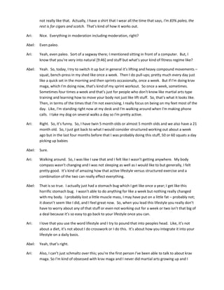 not really like that. Actually, I have a shirt that I wear all the time that says, I'm 83% paleo, the
rest is for cigars and scotch. That’s kind of how it works out.
Ari: Nice. Everything in moderation including moderation, right?
Abel: Even paleo.
Ari: Yeah, even paleo. Sort of a segway there; I mentioned sitting in front of a computer. But, I
know that you're very into natural [9:46] and stuff but what’s your kind of fitness regime like?
Abel: Yeah. So, today, I try to switch it up but in general it’s lifting and heavy compound movements –
squat, bench-press in my shed like once a week. Then I do pull-ups; pretty much every day just
like a quick set in the morning and then sprints occasionally, once a week. But if I'm doing krav
maga, which I'm doing now, that’s kind of my sprint workout. So once a week, sometimes.
Sometimes four times a week and that’s just for people who don’t know like martial arts type
training and learning how to move your body not just like lift stuff. So, that’s what it looks like.
Then, in terms of the times that I'm not exercising, I really focus on being on my feet most of the
day. Like, I'm standing right now at my desk and I'm walking around when I'm making phone
calls. I take my dog on several walks a day so I'm pretty active.
Ari: Right. So, it’s funny. So, I have twin 5 month olds or almost 5 month olds and we also have a 21
month old. So, I just got back to what I would consider structured working out about a week
ago but in the last four months before that I was probably doing this stuff, 50 or 60 squats a day
picking up babies
Abel: Sure.
Ari: Walking around. So, I was like I saw that and I felt like I wasn’t getting anywhere. My body
compass wasn’t changing and I was not sleeping as well as I would like to but generally, I felt
pretty good. It’s kind of amazing how that active lifestyle versus structured exercise and a
combination of the two can really effect everything.
Abel: That is so true. I actually just had a stomach bug which I get like once a year; I get like this
horrific stomach bug. I wasn’t able to do anything for like a week but nothing really changed
with my body. I probably lost a little muscle mass, I may have put on a little fat – probably not;
it doesn’t seem like I did, and I feel great now. So, when you lead this lifestyle you really don’t
have to worry about any of that stuff or even not working out for a week or two isn’t that big of
a deal because it’s so easy to go back to your lifestyle once you can.
Ari: I love that you use the word lifestyle and I try to pound that into peoples head. Like, it’s not
about a diet, it’s not about I do crosswork or I do this. It’s about how you integrate it into your
lifestyle on a daily basis.
Abel: Yeah, that’s right.
Ari: Also, I can’t just schmaltz over this; you're the first person I've been able to talk to about krav
maga. So I'm kind of obsessed with krav maga and I never did martial arts growing up and I
 