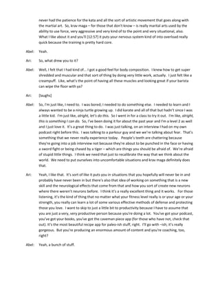 never had the patience for the kata and all the sort of artistic movement that goes along with
the martial art. So, krav maga – for those that don’t know – is really marital arts used by the
ability to use force, very aggressive and very kind of to the point and very situational, also.
What I like about it and you'll [12:57] it puts your nervous system kind of into overload really
quick because the training is pretty hard core.
Abel: Yeah.
Ari: So, what drew you to it?
Abel: Well, I felt that I had kind of... I got a good feel for body composition. I knew how to get super
shredded and muscular and that sort of thing by doing very little work, actually. I just felt like a
creampuff. Like, what's the point of having all these muscles and looking great if your barista
can wipe the floor with ya?
Ari: [laughs]
Abel: So, I'm just like, I need to. I was bored; I needed to do something else. I needed to learn and I
always wanted to be a ninja turtle growing up. I did karate and all of that but hadn’t since I was
a little kid. I'm just like, alright, let’s do this. So I went in for a class to try it out. I'm like, alright,
this is something I can do. So, I've been doing it for about the past year and I'm a level 2 as well
and I just love it. It’s a great thing to do. I was just talking, on an interview I had on my own
podcast right before this. I was talking to a parkour guy and we we’re talking about fear. That’s
something that we never really experience today. People’s teeth are chattering because
they're going into a job interview not because they're about to be punched in the face or having
a sword fight or being chased by a tiger – which are things you should be afraid of. We’re afraid
of stupid little things. I think we need that just to recalibrate the way that we think about the
world. We need to put ourselves into uncomfortable situations and krav maga definitely does
that.
Ari: Yeah, I like that. It’s sort of like it puts you in situations that you hopefully will never be in and
probably have never been in but there's also that idea of working on something that is a new
skill and the neurological effects that come from that and how you sort of create new neurons
where there weren’t neurons before. I think it’s a really excellent thing and it works. For those
listening, it’s the kind of thing that no matter what your fitness level really is or your age or your
strength, you really can learn a lot of some various effective methods of defense and protecting
those you love. I want to skip to just a little bit to productivity because I have to assume that
you are just a very, very productive person because you're doing a lot. You’ve got your podcast,
you’ve got your books, you’ve got the caveman piece app (for those who have not, check that
out). It’s the most beautiful recipe app for paleo-ish stuff, right. I’ll go with –ish; it’s really
gorgeous. But you're producing an enormous amount of content and you're coaching, too,
right?
Abel: Yeah, a bunch of stuff.
 