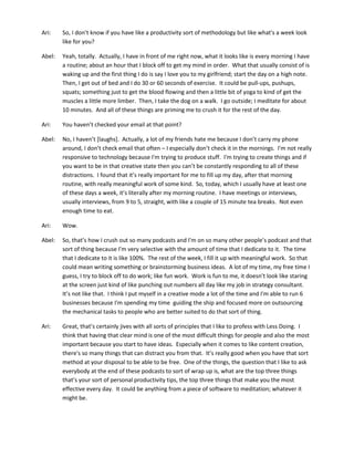 Ari: So, I don’t know if you have like a productivity sort of methodology but like what's a week look
like for you?
Abel: Yeah, totally. Actually, I have in front of me right now, what it looks like is every morning I have
a routine; about an hour that I block off to get my mind in order. What that usually consist of is
waking up and the first thing I do is say I love you to my girlfriend; start the day on a high note.
Then, I get out of bed and I do 30 or 60 seconds of exercise. It could be pull-ups, pushups,
squats; something just to get the blood flowing and then a little bit of yoga to kind of get the
muscles a little more limber. Then, I take the dog on a walk. I go outside; I meditate for about
10 minutes. And all of these things are priming me to crush it for the rest of the day.
Ari: You haven’t checked your email at that point?
Abel: No, I haven’t [laughs]. Actually, a lot of my friends hate me because I don’t carry my phone
around, I don’t check email that often – I especially don’t check it in the mornings. I'm not really
responsive to technology because I'm trying to produce stuff. I'm trying to create things and if
you want to be in that creative state then you can’t be constantly responding to all of these
distractions. I found that it’s really important for me to fill up my day, after that morning
routine, with really meaningful work of some kind. So, today, which I usually have at least one
of these days a week, it’s literally after my morning routine. I have meetings or interviews,
usually interviews, from 9 to 5, straight, with like a couple of 15 minute tea breaks. Not even
enough time to eat.
Ari: Wow.
Abel: So, that’s how I crush out so many podcasts and I'm on so many other people’s podcast and that
sort of thing because I'm very selective with the amount of time that I dedicate to it. The time
that I dedicate to it is like 100%. The rest of the week, I fill it up with meaningful work. So that
could mean writing something or brainstorming business ideas. A lot of my time, my free time I
guess, I try to block off to do work; like fun work. Work is fun to me, it doesn’t look like staring
at the screen just kind of like punching out numbers all day like my job in strategy consultant.
It’s not like that. I think I put myself in a creative mode a lot of the time and I'm able to run 6
businesses because I'm spending my time guiding the ship and focused more on outsourcing
the mechanical tasks to people who are better suited to do that sort of thing.
Ari: Great, that’s certainly jives with all sorts of principles that I like to profess with Less Doing. I
think that having that clear mind is one of the most difficult things for people and also the most
important because you start to have ideas. Especially when it comes to like content creation,
there's so many things that can distract you from that. It’s really good when you have that sort
method at your disposal to be able to be free. One of the things, the question that I like to ask
everybody at the end of these podcasts to sort of wrap up is, what are the top three things
that’s your sort of personal productivity tips, the top three things that make you the most
effective every day. It could be anything from a piece of software to meditation; whatever it
might be.
 