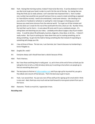 Abel: Yeah. Having that morning routine; it doesn’t have to be like mine. It can be whatever it is that
you like to do to get your head in order to crush it for the rest of the day. So, having that one
thing that finds you to really achieve; I can’t overstate how important that is. that’s number
one; number two would be see yourself and your time as a way to create something as opposed
to I have 60 free seconds, I need to be entertained, I need some stimulus. Like checking in on
your phone or Facebook or whatever or waiting for a text message or checking your email
because you need some stimulus from the external world. Try to get out of that mindset and
get into what can I create for the rest of the world with this time; what can I do. Number three,
the tool that I use for that is – it costs about 99 cents and it’s just a notebook and pen. It’s
sitting down and sketching out your ideas. I probably write about 6 pages a day of just random
notes. It could be about life philosophy, business, diagrams, show ideas, to do lists…. It doesn't
really matter. But if you're putting your ideas down then you're creating something, you're
doing something. So get into the habit of doing something like that instead of responding to
something will change your life.
Ari: I love all three of those. The last one, I use Evernote, but I have to because my handwriting is
kind of illegible so.
Abel: [laughs] Oh, really?
Ari: Everyone always said I should have been a doctor because of that.
Abel: That’s hilarious.
Ari: But I love those and thing they're really great. so, we’re here at the end of time so thank you for
taking the time to tell us a little bit about what you're working on but where can people go to
find out everything about you?
Abel: The best place to find me is FatBurningMan.com and if you sign up for my email list, you get a
free eBook and a bunch of free bonuses. That’s the best way to get in touch.
Ari: Yeah, I can second that. You put out a ton of free stuff just for signing up for email which I think
is very cool. Abel, thank you very much and we look forward to more great content from you in
the future.
Abel: Awesome. Thanks so much Ari, I appreciate it man.
Recording ends
 
