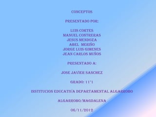 conceptos

               PRESENTADO POR:

                  LUIS CORTES
              MANUEL CONTRERAS
                JESUS MENDOZA
                 ABEL MERIÑO
              JORGE LUIS GIMENES
              JEAN CARLOS MUÑOS

                PRESENTADO A:

             JOSE JAVIER SANCHEZ

                 GRADO: 11°1

INSTITUCION EDUCATIVA DEPARTAMENTAL ALGARROBO

           ALGARROBO/MAGDALENA

                 06/11/2012
 