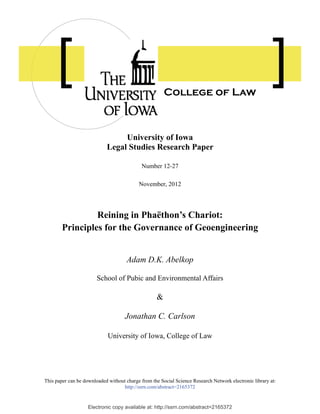 Electronic copy available at: http://ssrn.com/abstract=2165372
University of Iowa
Legal Studies Research Paper
Number 12-27
November, 2012
Reining in Phaëthon’s Chariot:
Principles for the Governance of Geoengineering
Adam D.K. Abelkop
School of Pubic and Environmental Affairs
&
Jonathan C. Carlson
University of Iowa, College of Law
This paper can be downloaded without charge from the Social Science Research Network electronic library at:
http://ssrn.com/abstract=2165372
College of Law
 