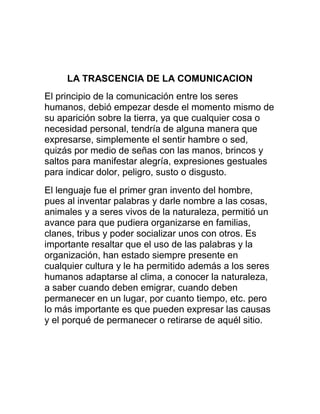 LA TRASCENCIA DE LA COMUNICACION
El principio de la comunicación entre los seres
humanos, debió empezar desde el momento mismo de
su aparición sobre la tierra, ya que cualquier cosa o
necesidad personal, tendría de alguna manera que
expresarse, simplemente el sentir hambre o sed,
quizás por medio de señas con las manos, brincos y
saltos para manifestar alegría, expresiones gestuales
para indicar dolor, peligro, susto o disgusto.
El lenguaje fue el primer gran invento del hombre,
pues al inventar palabras y darle nombre a las cosas,
animales y a seres vivos de la naturaleza, permitió un
avance para que pudiera organizarse en familias,
clanes, tribus y poder socializar unos con otros. Es
importante resaltar que el uso de las palabras y la
organización, han estado siempre presente en
cualquier cultura y le ha permitido además a los seres
humanos adaptarse al clima, a conocer la naturaleza,
a saber cuando deben emigrar, cuando deben
permanecer en un lugar, por cuanto tiempo, etc. pero
lo más importante es que pueden expresar las causas
y el porqué de permanecer o retirarse de aquél sitio.

 