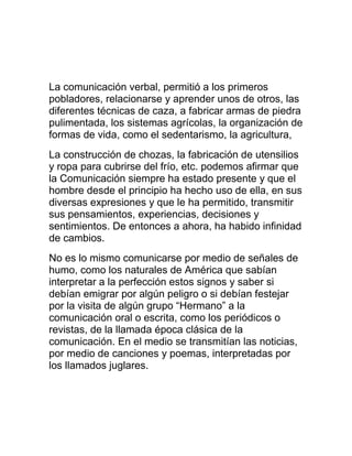 La comunicación verbal, permitió a los primeros
pobladores, relacionarse y aprender unos de otros, las
diferentes técnicas de caza, a fabricar armas de piedra
pulimentada, los sistemas agrícolas, la organización de
formas de vida, como el sedentarismo, la agricultura,
La construcción de chozas, la fabricación de utensilios
y ropa para cubrirse del frío, etc. podemos afirmar que
la Comunicación siempre ha estado presente y que el
hombre desde el principio ha hecho uso de ella, en sus
diversas expresiones y que le ha permitido, transmitir
sus pensamientos, experiencias, decisiones y
sentimientos. De entonces a ahora, ha habido infinidad
de cambios.
No es lo mismo comunicarse por medio de señales de
humo, como los naturales de América que sabían
interpretar a la perfección estos signos y saber si
debían emigrar por algún peligro o si debían festejar
por la visita de algún grupo “Hermano” a la
comunicación oral o escrita, como los periódicos o
revistas, de la llamada época clásica de la
comunicación. En el medio se transmitían las noticias,
por medio de canciones y poemas, interpretadas por
los llamados juglares.

 